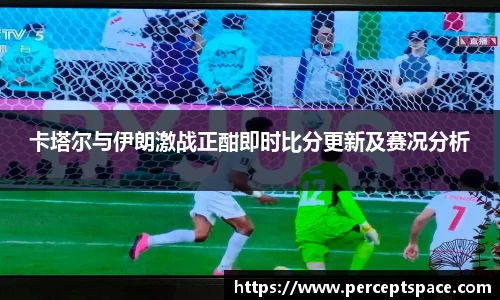 卡塔尔与伊朗激战正酣即时比分更新及赛况分析