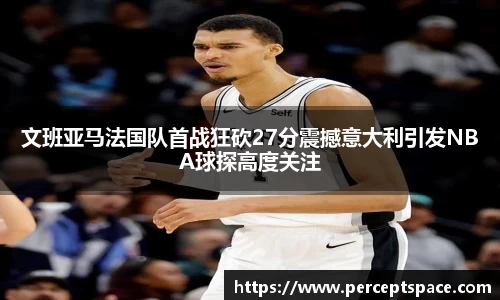 文班亚马法国队首战狂砍27分震撼意大利引发NBA球探高度关注