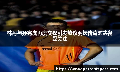 林丹与孙完虎再度交锋引发热议羽坛传奇对决备受关注